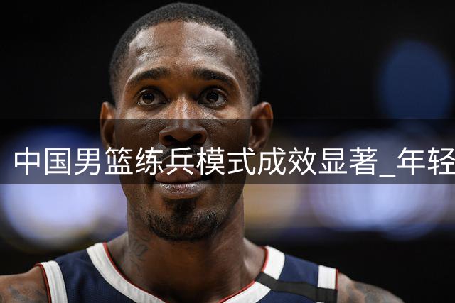 中国男篮练兵模式成效显著 年轻球员迎战欧洲劲敌考验
