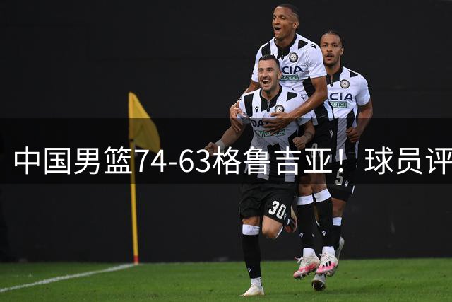 中国男篮74-63格鲁吉亚！球员评分：3人满分，2人良好，2人不合格