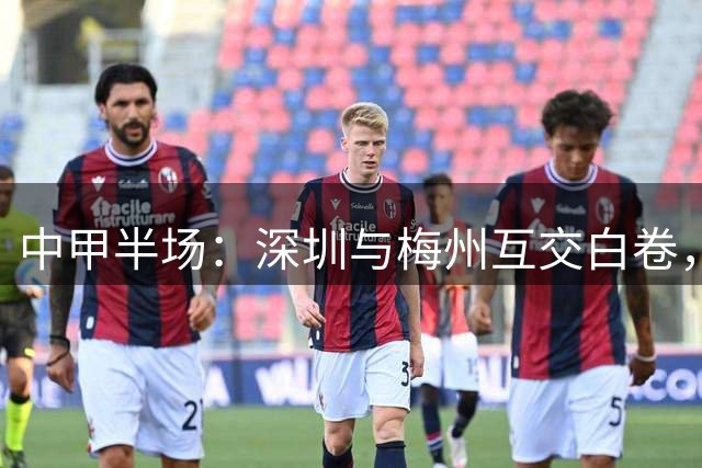 中甲半场：深圳与梅州互交白卷，特里布莱错失点球，杨一虎染红离场