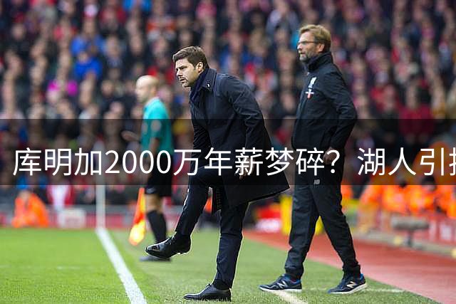 库明加2000万年薪梦碎？湖人引援策略转向引热议