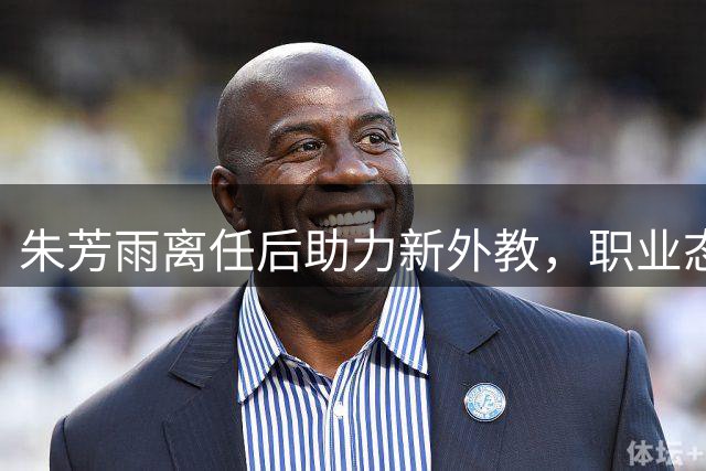 朱芳雨离任后助力新外教，职业态度获赞誉