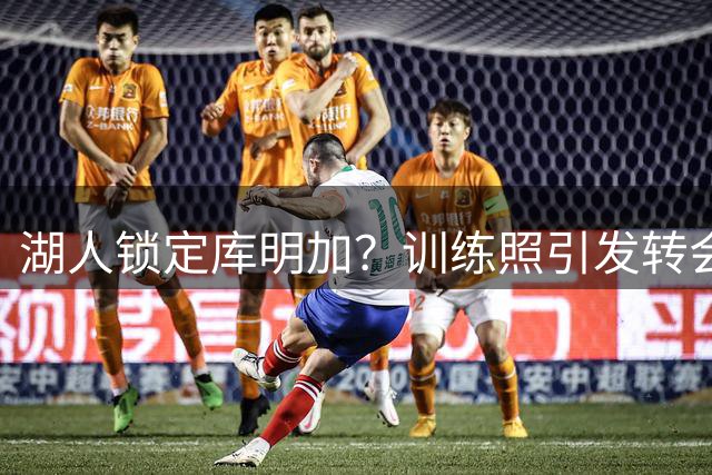湖人锁定库明加？训练照引发转会猜测