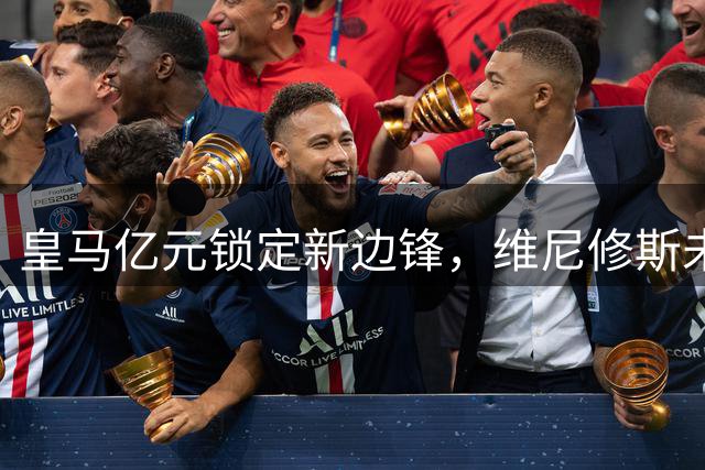 皇马亿元锁定新边锋，维尼修斯未来成谜