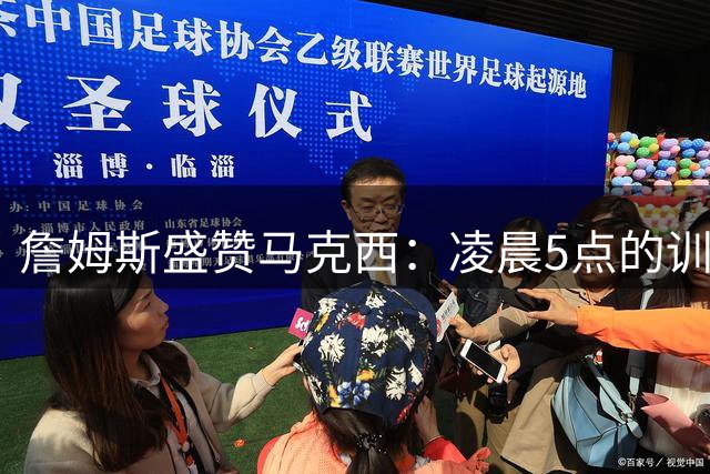 詹姆斯盛赞马克西：凌晨5点的训练伙伴展现非凡职业精神
