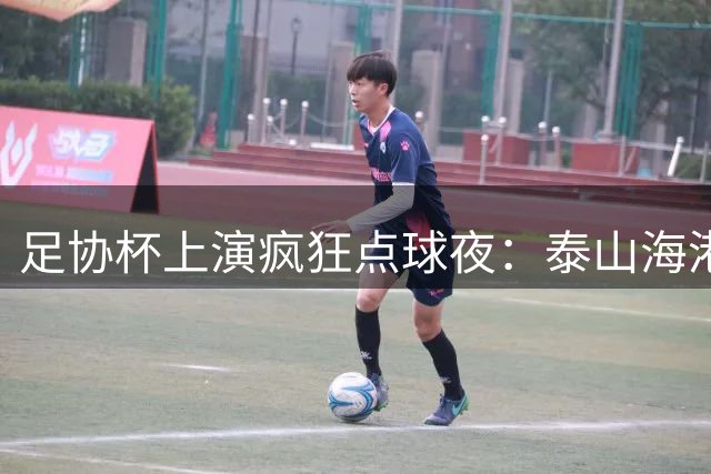 足协杯上演疯狂点球夜：泰山海港涉险晋级 河南饮恨十二码