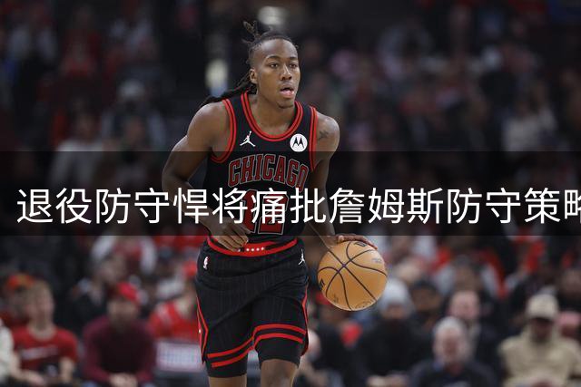 退役防守悍将痛批詹姆斯防守策略：选软柿子捏却拿最佳防守荣誉